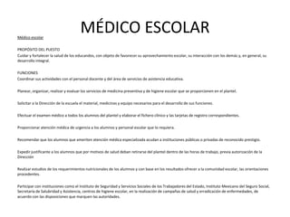 MÉDICO ESCOLARMédico escolar
PROPÓSITO DEL PUESTO
Cuidar y fortalecer la salud de los educandos, con objeto de favorecer su aprovechamiento escolar, su interacción con los demás y, en general, su
desarrollo integral.
FUNCIONES
Coordinar sus actividades con el personal docente y del área de servicios de asistencia educativa.
Planear, organizar, realizar y evaluar los servicios de medicina preventiva y de higiene escolar que se proporcionen en el plantel.
Solicitar a la Dirección de la escuela el material, medicinas y equipo necesarios para el desarrollo de sus funciones.
Efectuar el examen médico a todos los alumnos del plantel y elaborar el fichero clínico y las tarjetas de registro correspondientes.
Proporcionar atención médica de urgencia a los alumnos y personal escolar que lo requiera.
Recomendar que los alumnos que ameriten atención médica especializada acudan a instituciones públicas o privadas de reconocido prestigio.
Expedir justificante a los alumnos que por motivos de salud deban retirarse del plantel dentro de las horas de trabajo, previa autorización de la
Dirección
Realizar estudios de los requerimientos nutricionales de los alumnos y con base en los resultados ofrecer a la comunidad escolar, las orientaciones
procedentes.
Participar con instituciones como el Instituto de Seguridad y Servicios Sociales de los Trabajadores del Estado, Instituto Mexicano del Seguro Social,
Secretaría de Salubridad y Asistencia, centros de higiene escolar, en la realización de campañas de salud y erradicación de enfermedades, de
acuerdo con las disposiciones que marquen las autoridades.
 