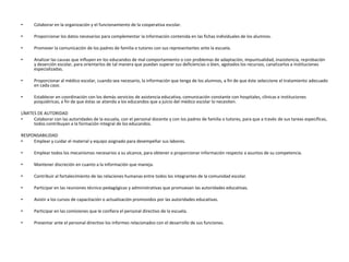 • Colaborar en la organización y el funcionamiento de la cooperativa escolar.
• Proporcionar los datos necesarios para complementar la información contenida en las fichas individuales de los alumnos.
• Promover la comunicación de los padres de familia o tutores con sus representantes ante la escuela.
• Analizar las causas que influyen en los educandos de mal comportamiento o con problemas de adaptación, impuntualidad, inasistencia, reprobación
y deserción escolar, para orientarlos de tal manera que puedan superar sus deficiencias o bien, agotados los recursos, canalizarlos a instituciones
especializadas.
• Proporcionar al médico escolar, cuando sea necesario, la información que tenga de los alumnos, a fin de que éste seleccione el tratamiento adecuado
en cada caso.
• Establecer en coordinación con los demás servicios de asistencia educativa, comunicación constante con hospitales, clínicas e instituciones
psiquiátricas, a fin de que éstas se atienda a los educandos que a juicio del médico escolar lo necesiten.
LÍMITES DE AUTORIDAD
• Colaborar con las autoridades de la escuela, con el personal docente y con los padres de familia o tutores, para que a través de sus tareas específicas,
todos contribuyan a la formación integral de los educandos.
RESPONSABILIDAD
• Emplear y cuidar el material y equipo asignado para desempeñar sus labores.
• Emplear todos los mecanismos necesarios a su alcance, para obtener o proporcionar información respecto a asuntos de su competencia.
• Mantener discreción en cuanto a la información que maneja.
• Contribuir al fortalecimiento de las relaciones humanas entre todos los integrantes de la comunidad escolar.
• Participar en las reuniones técnico-pedagógicas y administrativas que promuevan las autoridades educativas.
• Asistir a los cursos de capacitación o actualización promovidos por las autoridades educativas.
• Participar en las comisiones que le confiera el personal directivo de la escuela.
• Presentar ante el personal directivo los informes relacionados con el desarrollo de sus funciones.
 