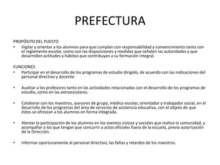 PREFECTURA
PROPÓSITO DEL PUESTO
• Vigilar y orientar a los alumnos para que cumplan con responsabilidad y convencimiento tanto con
el reglamento escolar, como con las disposiciones y medidas que señalen las autoridades y que
desarrollen actitudes y hábitos que contribuyan a su formación integral.
FUNCIONES
• Participar en el desarrollo de los programas de estudio dirigido, de acuerdo con las indicaciones del
personal directivo y docente.
• Auxiliar a los profesores tanto en las actividades relacionadas con el desarrollo de los programas de
estudio, como en las extraescolares.
• Colaborar con los maestros, asesores de grupo, médico escolar, orientador y trabajador social, en el
desarrollo de los programas del área de servicios de asistencia educativa, con el objeto de que
éstos se ofrezcan a los alumnos en forma integrada.
• Alentar la participación de los alumnos en los eventos cívicos y sociales que realice la comunidad, y
acompañar a los que tengan que concurrir a actos oficiales fuera de la escuela, previa autorización
de la Dirección.
• Informar oportunamente al personal directivo, las faltas y retardos de los maestros.
 