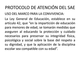 PROTOCOLO DE ATENCIÓN DEL SAE
USO DEL MARCO PARA LA CONVIVENCIA:
La Ley General de Educación, establece en su
artículo 42, que “en la impartición de educación
para menores de edad, se tomarán medidas que
aseguren al educando la protección y cuidado
necesarios para preservar su integridad física,
psicológica y social sobre la base del respeto a
su dignidad, y que la aplicación de la disciplina
escolar sea compatible con su edad”.
 