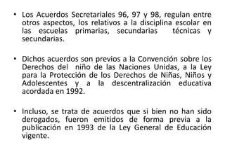 • Los Acuerdos Secretariales 96, 97 y 98, regulan entre
otros aspectos, los relativos a la disciplina escolar en
las escuelas primarias, secundarias técnicas y
secundarias.
• Dichos acuerdos son previos a la Convención sobre los
Derechos del niño de las Naciones Unidas, a la Ley
para la Protección de los Derechos de Niñas, Niños y
Adolescentes y a la descentralización educativa
acordada en 1992.
• Incluso, se trata de acuerdos que si bien no han sido
derogados, fueron emitidos de forma previa a la
publicación en 1993 de la Ley General de Educación
vigente.
 