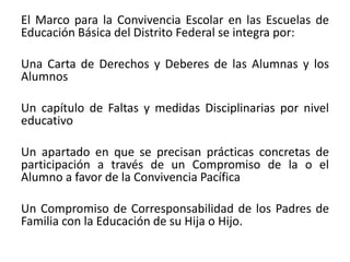 El Marco para la Convivencia Escolar en las Escuelas de
Educación Básica del Distrito Federal se integra por:
Una Carta de Derechos y Deberes de las Alumnas y los
Alumnos
Un capítulo de Faltas y medidas Disciplinarias por nivel
educativo
Un apartado en que se precisan prácticas concretas de
participación a través de un Compromiso de la o el
Alumno a favor de la Convivencia Pacífica
Un Compromiso de Corresponsabilidad de los Padres de
Familia con la Educación de su Hija o Hijo.
 