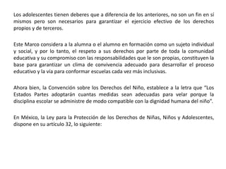 Los adolescentes tienen deberes que a diferencia de los anteriores, no son un fin en sí
mismos pero son necesarios para garantizar el ejercicio efectivo de los derechos
propios y de terceros.
Este Marco considera a la alumna o el alumno en formación como un sujeto individual
y social, y por lo tanto, el respeto a sus derechos por parte de toda la comunidad
educativa y su compromiso con las responsabilidades que le son propias, constituyen la
base para garantizar un clima de convivencia adecuado para desarrollar el proceso
educativo y la vía para conformar escuelas cada vez más inclusivas.
Ahora bien, la Convención sobre los Derechos del Niño, establece a la letra que “Los
Estados Partes adoptarán cuantas medidas sean adecuadas para velar porque la
disciplina escolar se administre de modo compatible con la dignidad humana del niño”.
En México, la Ley para la Protección de los Derechos de Niñas, Niños y Adolescentes,
dispone en su artículo 32, lo siguiente:
 
