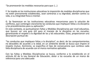 “Se promoverán las medidas necesarias para que: (...)
F. Se impida en las instituciones educativas la imposición de medidas disciplinarias que
no estén previamente establecidas, sean contrarias a su dignidad, atenten contra su
vida, o su integridad física o mental.
G. Se favorezcan en las instituciones educativas mecanismos para la solución de
conflictos, que contengan claramente las conductas que impliquen faltas a la disciplina
y los procedimientos para su aplicación.”
En este contexto, se puntualizaron Faltas y Medidas Disciplinarias por nivel educativo,
que buscan ser una guía útil para el manejo de la disciplina en las escuelas,
garantizando el respeto a la dignidad de las y los educandos. Éstas, proporcionan una
descripción puntual de:
“las conductas que impliquen faltas a la disciplina”, es decir, de los comportamientos
no deseables de acuerdo a la edad, en un ambiente donde se busca que impere el
respeto mutuo. Asimismo, se especifica el tipo de consecuencia que conlleva cada
falta disciplinaria de acuerdo con el marco normativo aplicable.
Con las Faltas y Medidas Disciplinarias se busca, conforme a lo establecido en el
artículo 42 de la Ley General de Educación, dotar a las escuelas de un marco de
referencia para una adecuada
 