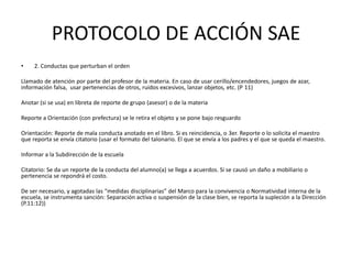 PROTOCOLO DE ACCIÓN SAE
• 2. Conductas que perturban el orden
Llamado de atención por parte del profesor de la materia. En caso de usar cerillo/encendedores, juegos de azar,
información falsa, usar pertenencias de otros, ruidos excesivos, lanzar objetos, etc. (P 11)
Anotar (si se usa) en libreta de reporte de grupo (asesor) o de la materia
Reporte a Orientación (con prefectura) se le retira el objeto y se pone bajo resguardo
Orientación: Reporte de mala conducta anotado en el libro. Si es reincidencia, o 3er. Reporte o lo solicita el maestro
que reporta se envía citatorio (usar el formato del talonario. El que se envía a los padres y el que se queda el maestro.
Informar a la Subdirección de la escuela
Citatorio: Se da un reporte de la conducta del alumno(a) se llega a acuerdos. Si se causó un daño a mobiliario o
pertenencia se repondrá el costo.
De ser necesario, y agotadas las “medidas disciplinarias” del Marco para la convivencia o Normatividad interna de la
escuela, se instrumenta sanción: Separación activa o suspensión de la clase bien, se reporta la supleción a la Dirección
(P.11:12))
 