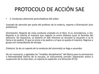 PROTOCOLO DE ACCIÓN SAE
• 3. Conductas altamente perturbadoras del orden
Llamado de atención por parte del profesor de la materia, reporte a Orientación (con
prefectura)
Orientación: Reporte de mala conducta anotado en el libro. Si es reincidencia, o 3er.
Reporte o lo solicita el maestro que reporta se envía citatorio (usar el formato del
talonario. De requerirse, se detiene en SAE mientras se resuelve la situación o se le
llama a los padres. El que se envía a los padres y el que se queda el maestro. Regresa a
grupo con comprobante de tiempo.
Citatorio: Se da un reporte de la conducta del alumno(a) se llega a acuerdos
De ser necesario, y agotadas las “medidas disciplinarias” del Marco para la convivencia
o Normatividad interna de la escuela, se instrumenta sanción: Separación activa o
suspensión de la clase bien, se reporta la supleción a la Dirección (P.12)
 