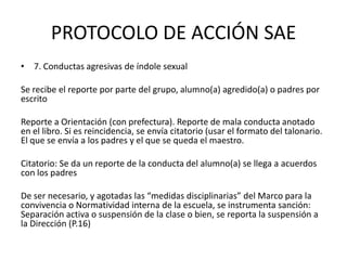 PROTOCOLO DE ACCIÓN SAE
• 7. Conductas agresivas de índole sexual
Se recibe el reporte por parte del grupo, alumno(a) agredido(a) o padres por
escrito
Reporte a Orientación (con prefectura). Reporte de mala conducta anotado
en el libro. Si es reincidencia, se envía citatorio (usar el formato del talonario.
El que se envía a los padres y el que se queda el maestro.
Citatorio: Se da un reporte de la conducta del alumno(a) se llega a acuerdos
con los padres
De ser necesario, y agotadas las “medidas disciplinarias” del Marco para la
convivencia o Normatividad interna de la escuela, se instrumenta sanción:
Separación activa o suspensión de la clase o bien, se reporta la suspensión a
la Dirección (P.16)
 