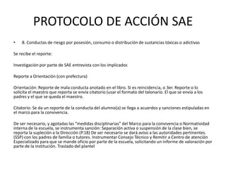 PROTOCOLO DE ACCIÓN SAE
• 8. Conductas de riesgo por posesión, consumo o distribución de sustancias tóxicas o adictivas
Se recibe el reporte:
Investigación por parte de SAE entrevista con los implicados
Reporte a Orientación (con prefectura)
Orientación: Reporte de mala conducta anotado en el libro. Si es reincidencia, o 3er. Reporte o lo
solicita el maestro que reporta se envía citatorio (usar el formato del talonario. El que se envía a los
padres y el que se queda el maestro.
Citatorio: Se da un reporte de la conducta del alumno(a) se llega a acuerdos y sanciones estipuladas en
el marco para la convivencia.
De ser necesario, y agotadas las “medidas disciplinarias” del Marco para la convivencia o Normatividad
interna de la escuela, se instrumenta sanción: Separación activa o suspensión de la clase bien, se
reporta la supleción a la Dirección (P.18) De ser necesario se dará aviso a las autoridades pertinentes.
(SSP) con los padres de familia o tutores. Instrumentar Consejo Técnico y Remitir a Centro de atención
Especializado para que se mande oficio por parte de la escuela, solicitando un informe de valoración por
parte de la institución. Traslado del plantel
 