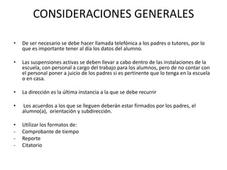 CONSIDERACIONES GENERALES
• De ser necesario se debe hacer llamada telefónica a los padres o tutores, por lo
que es importante tener al día los datos del alumno.
• Las suspensiones activas se deben llevar a cabo dentro de las instalaciones de la
escuela, con personal a cargo del trabajo para los alumnos, pero de no contar con
el personal poner a juicio de los padres si es pertinente que lo tenga en la escuela
o en casa.
• La dirección es la última instancia a la que se debe recurrir
• Los acuerdos a los que se lleguen deberán estar firmados por los padres, el
alumno(a), orientación y subdirección.
• Utilizar los formatos de:
- Comprobante de tiempo
- Reporte
- Citatorio
 