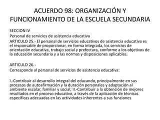 ACUERDO 98: ORGANIZACIÓN Y
FUNCIONAMIENTO DE LA ESCUELA SECUNDARIA
SECCION IV
Personal de servicios de asistencia educativa
ARTICULO 25.- El personal de servicios educativos de asistencia educativa es
el responsable de proporcionar, en forma integrada, los servicios de
orientación educativa, trabajo social y prefectura, conforme a los objetivos de
la educación secundaria y a las normas y disposiciones aplicables.
ARTICULO 26.-
Corresponde al personal de servicios de asistencia educativa:
I.-Contribuir al desarrollo integral del educando, principalmente en sus
procesos de autoafirmación y la duración personales y adaptación al
ambiente escolar, familiar y social; II.-Contribuir a la obtención de mejores
resultados en el proceso educativo, a través de la aplicación de técnicas
específicas adecuadas en las actividades inherentes a sus funciones
 