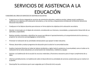 SERVICIOS DE ASISTENCIA A LA
EDUCACIÓNFUNCIONES DEL ÁREA DE SERVICIOS DE ASISTENCIA EDUCATIVA
• Proporcionar en forma integrada los servicios de orientación educativa, medicina escolar, trabajo social y prefectura,
conforme a los objetivos de la educación secundaria, y a las normas, y disposiciones emitidas por la Dirección General de
Educación Secundaria.
• Coadyuvar en las labores docentes para alcanzar en forma óptima los objetivos de la educación secundaria.
• Atender al alumnado con el objeto de orientarlo, considerando sus intereses y necesidades, y propiciando el desarrollo de sus
aptitudes y capacidades.
• Realizar estudios orientados a identificar las causas que afectan el aprovechamiento y el comportamiento de los alumnos, y
proponer las soluciones psicopedagógicas convenientes.
• Promover la realización de las actividades extraescolares que apoyen la labor educativa.
• Planear, desarrollar y evaluar programas de educación para la salud en la comunidad escolar.
• Auxiliar al personal directivo en todas las labores tendientes a vigilar tanto la asistencia y la puntualidad, como el orden en la
realización de las tareas educativas y la conservación de instalaciones, mobiliario y equipo.
• Solicitar a la Subdirección de la escuela los recursos materiales y financieros necesarios para el mejor cumplimiento de su
labor.
• Informar periódicamente a la Subdirección sobre el desarrollo de las actividades de servicios asistenciales que se realicen en
el plantel.
• Desempeñar las comisiones que le sean asignadas por la Dirección de la escuela.
 