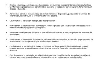 • Realizar estudios y análisis psicopedagógicos de los alumnos, incorporando los datos resultantes a
la información proporcionada por el médico escolar y el trabajador para integrar la ficha individual
de cada educando.
• Aprovechar las fichas individuales y los demás elementos disponibles, para prestar el servicio de
orientación, educativa, en la forma más eficiente posible.
• Colaborar en la aplicación de la prueba de exploración.
• Participar en la clasificación de alumnos por turnos y grupos, y en su ubicación en la especialidad
de educación tecnológica qué corresponda.
• Promover, con el personal docente, la aplicación de técnicas de estudio dirigido en los procesos de
aprendizaje.
• Participar en la promoción, organización y el desarrollo de campañas, actividades y agrupaciones de
alumnos que contribuyan en el proceso formativo de éstos.
• Colaborar con el personal directivo en la organización de programas de actividades escolares y
extraescolares de proyección comunitaria que favorezcan el desarrollo bio-psicosocial de los
alumnos.
• Coordinarse con el trabajador social y el médico escolar, con el fin de dar asesoría a los padres o
tutores, para que éstos atiendan con mayor eficiencia los problemas de los educandos.
 