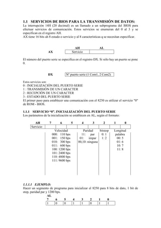 1.1 SERVICIOS DE BIOS PARA LA TRANSMISIÓN DE DATOS:
La interrupción 14H (20 decimal) es un llamado a un subprograma del BIOS para
efectuar servicios de comunicación. Estos servicios se enumeran del 0 al 3 y se
especifican en el registro AH.
AX tiene 16 bits ah 8 estado o servicio y al 8 características q se necesitan especificar.


                                             AH               AL
                       AX                  Servicio

El número del puerto serie se especifica en el registro DX. Si sólo hay un puerto se pone
0.


                       DX           Nº puerto serie (1 Com1, 2 Com2)

Estos servicios son:
0 : INICIALIZACIÓN DEL PUERTO SERIE
1 : TRANSMISIÓN DE UN CARACTER
2 : RECEPCIÓN DE UN CARACTER
3 : ESTADO DEL PUERTO SERIE
El primer paso para establecer una comunicación con el 8250 es utilizar el servicio "0"
de ROM - BIOS.

1.1.1 SERVICIO “0”. INICIALIZACIÓN DEL PUERTO SERIE
Los parámetros de la inicialización se establecen en AL, según el formato:

          AH           7        6          5      4      3       2      1      0
       Servicio
                             Velocidad             Paridad    bitstop   Longitud
                           000: 110 bps          11:    par    0: 1      palabra
                           001: 150 bps         01:    impar   1: 2       00: 5
                           010: 300 bps        00,10: ninguna             01: 6
                           011: 600 bps                                   10: 7
                           100: 1200 bps                                  11: 8
                           101: 2400 bps
                           110: 4800 bps
                           111: 9600 bps




1.1.1.1 EJEMPLO:
Hacer un segmento de programa para inicializar el 8250 para 8 bits de dato, 1 bit de
stop, paridad par y 1200 bps.
                   AL
                   7     6    5   4      3      2     1     0
                   1     0    0   1      1      0     1     1
 