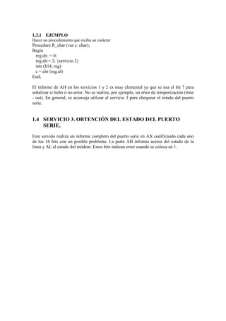 1.3.1 EJEMPLO
Hacer un procedimiento que reciba un carácter
Procedure R_char (var c: char);
Begin
  reg.dx: = 0;
  reg.ah:= 2; {servicio 2}
  intr ($14, reg)
  c = chr (reg.al)
End;

El informe de AH en los servicios 1 y 2 es muy elemental ya que se usa el bit 7 para
señalizar si hubo ó no error. No se realiza, por ejemplo, un error de temporización (time
- out). En general, se aconseja utilizar el servicio 3 para chequear el estado del puerto
serie.


1.4 SERVICIO 3. OBTENCIÓN DEL ESTADO DEL PUERTO
    SERIE.
Este servido realiza un informe completo del puerto serie en AX codificando cada uno
de los 16 bits con un posible problema. La parte AH informa acerca del estado de la
línea y AL el estado del módem. Estos bits indican error cuando se coloca en 1.
 