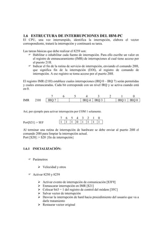 1.6 ESTRUCTURA DE INTERRUPCIONES DEL IBM-PC
El CPU, una vez interrumpido, identifica la interrupción, elabora el vector
correspondiente, tratará la interrupción y continuará su tarea.

Las tareas básicas que debe realizar el 8259 son:
    Habilitar o inhabilitar cada fuente de interrupción. Para ello escribe un valor en
        el registro de enmascaramiento (IMR) de interrupciones al cual tiene acceso por
        el puesto 21H.
    Indicar el fin de la rutina de servicio de interrupción, enviando el comando 20H,
        que significa fin de la interrupción (EOI), al registro de comando de
        interrupción. A ese registro se toma acceso por el puerto 20H.

El registro IMR (21H) establece cuales interrupciones (IRQ 0 – IRQ 7) serán permitidas
y cuales enmascaradas. Cada bit corresponde con un nivel IRQ y se activa cuando está
en 0.

                     7           6           5         4           3     2     1       0
IMR      21H       IRQ 7                             IRQ 4       IRQ 3       IRQ 1   IRQ 0


Así, por ejemplo para activar interrupción por COM 1 solamente.

                             7       6   5       4   3   2   1     0
Port[$21] := $EF             1       1   1       0   1   1   1     1

Al terminar una rutina de interrupción de hardware se debe enviar al puerto 20H el
comando 20H para limpiar la interrupción actual.
Port [$20] := $20 {fin de interrupción}


1.6.1 INICIALIZACIÓN:


    Parámetros

            Velocidad y otros

    Activar 8250 y 8259

            Activar evento de interrupción de comunicación [$3F9]
            Enmascarar interrupción en IMR [$21]
            Colocar bit3 = 1 del registro de control del módem [3FC]
            Salvar vector de interrupción
            Desviar la interrupción de hard hacia procedimiento del usuario que va a
             darle tratamiento
            Restaurar vector original
 