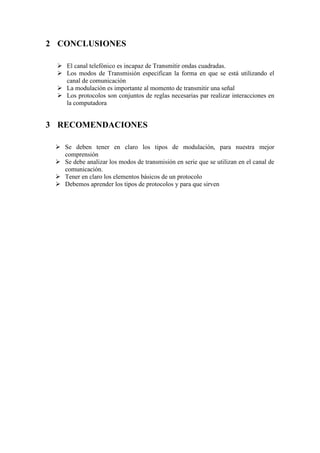 2 CONCLUSIONES

  El canal telefónico es incapaz de Transmitir ondas cuadradas.
  Los modos de Transmisión especifican la forma en que se está utilizando el
   canal de comunicación
  La modulación es importante al momento de transmitir una señal
  Los protocolos son conjuntos de reglas necesarias par realizar interacciones en
   la computadora


3 RECOMENDACIONES

  Se deben tener en claro los tipos de modulación, para nuestra mejor
   comprensión
  Se debe analizar los modos de transmisión en serie que se utilizan en el canal de
   comunicación.
  Tener en claro los elementos básicos de un protocolo
  Debemos aprender los tipos de protocolos y para que sirven
 