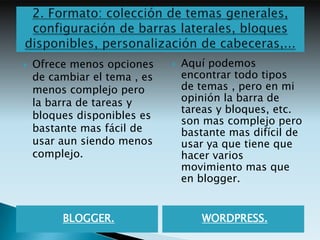    Ofrece menos opciones        Aquí podemos
    de cambiar el tema , es       encontrar todo tipos
    menos complejo pero           de temas , pero en mi
    la barra de tareas y          opinión la barra de
                                  tareas y bloques, etc.
    bloques disponibles es
                                  son mas complejo pero
    bastante mas fácil de         bastante mas difícil de
    usar aun siendo menos         usar ya que tiene que
    complejo.                     hacer varios
                                  movimiento mas que
                                  en blogger.


         BLOGGER.                    WORDPRESS.
 
