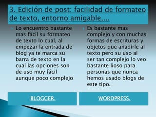    Lo encuentro bastante      Es bastante mas
    mas fácil su formateo       complejo y con muchas
    de texto lo cual, al        formas de escrituras y
    empezar la entrada de       objetos que añadirle al
    blog ya te marca su         texto pero su uso al
    barra de texto en la        ser tan complejo lo veo
    cual las opciones son       bastante lioso para
    de uso muy fácil            personas que nunca
    aunque poco complejo        hemos usado blogs de
                                este tipo.

         BLOGGER.                   WORDPRESS.
 