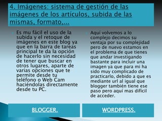    Es mu fácil el uso de la       Aquí volvemos a lo
    subida y el retoque de          complejo decimos su
    imágenes en este blog ya        ventaja por su complejidad
    que en la barra de tareas       pero de nuevo estamos en
    principal te da la opción       el problema de que tienes
    de hacerlo sin necesidad        que andar investigando
    de tener que buscar en          bastante para incluir una
    otros lugares, aparte de        imagen ya que para mi ha
    varias opciones que te          sido muy complicado de
    permite desde tu                practicarlo, debido a que es
    teléfono o Web Cam              mediante url al igual que
    haciéndolas directamente        blogger también tiene ese
    desde tu PC.                    paso pero aquí mas difícil
                                    de acceder.


          BLOGGER.                       WORDPRESS.
 