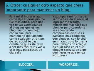    Para mi al ingresar aquí         Y aquí para mi forma de
    como dije al principio me         ver me ha sido al revés al
    fue mas difícil, pero una         ingresar me resulto
    vez te vas acomodando             muchísimo mas fácil que
    al blog ves que es un             blogger pero cuando te
    blog menos complejo               vas adentrando
    con lo cual para                  compruebas de que es
    mantenerlo diariamente            bastante mas complejo
    como cualquier otro tipo          que blogger, con lo cual
    de red social te das              en mi caso solo lo usaría
    cuenta de que este te va          para trabajos de colegio
    a ser mas fácil y los vas a       o en un caso en el que
    usar mas para cosas de            blogger carezca de algo
    día a día                         que necesite que tenga
                                      wordpress


          BLOGGER.                         WORDPRESS.
 