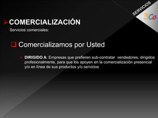 COMERCIALIZACIÓN 
Servicios comerciales: 
 Comercializamos por Usted 
 DIRIGIDO A: Empresas que prefieren sub-contratar vendedores, dirigidos 
profesionalmente, para que los apoyen en la comercialización presencial 
y/o en línea de sus productos y/o servicios 
 