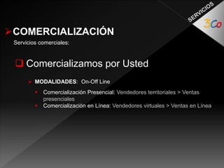 COMERCIALIZACIÓN 
Servicios comerciales: 
 Comercializamos por Usted 
 MODALIDADES: On-Off Line 
 Comercialización Presencial: Vendedores territoriales > Ventas 
presenciales 
 Comercialización en Línea: Vendedores virtuales > Ventas en Línea 
 