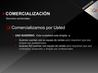 COMERCIALIZACIÓN 
Servicios comerciales: 
 Comercializamos por Usted 
 USO SUGERIDO: Esta modalidad esta dirigida a: 
 Quienes cuentan con su equipo de ventas pero requieren que sea 
dirigido por profesionales 
 Quienes NO cuentan con equipo de ventas pero requieren que sea 
contratado, preparado y dirigido por profesionales 
 