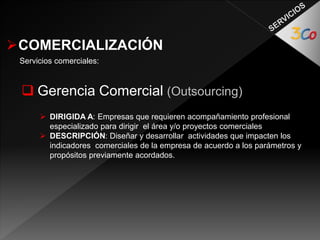 COMERCIALIZACIÓN 
Servicios comerciales: 
 Gerencia Comercial (Outsourcing) 
 DIRIGIDA A: Empresas que requieren acompañamiento profesional 
especializado para dirigir el área y/o proyectos comerciales 
 DESCRIPCIÓN: Diseñar y desarrollar actividades que impacten los 
indicadores comerciales de la empresa de acuerdo a los parámetros y 
propósitos previamente acordados. 
 