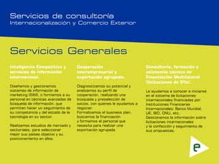 Servicios de consultoría
Internacionalización y Comercio Exterior




Servicios Generales
Inteligencia Competitiva y          Cooperación                         Consultoría, formación y
servicios de información            interempresarial y                  asistencia técnica en
internacional.                      exportación agrupada.               Financiación Multilateral
                                                                        (licitaciones de IFIs).
Diseñamos y gestionamos             Diagnosticamos su potencial y
sistemas de información de          analizamos su perfil de             Le ayudamos a conocer e iniciarse
marketing (SIM), o formamos a su    cooperación, realizando una         en el sistema de licitaciones
personal en técnicas avanzadas de   búsqueda y preselección de          internacionales financiadas por
búsqueda de información, que        socios, con quienes le ayudamos a   Instituciones Financieras
permiten hacer un seguimiento de    negociar.                           Internacionales: Banco Mundial,
su competencia y del estado de la   Formalizamos el business plan,      UE, BID, ONU, etc.
tecnología en su sector.            buscamos la financiación            Gestionamos la información sobre
                                    y formamos el personal que          licitaciones internacionales
Realizamos estudios de mercado y    necesita para realizar una          y la confección y seguimiento de
sectoriales, para seleccionar       exportación agrupada.               sus propuestas.
mejor sus países objetivo y su
posicionamiento en ellos.
 