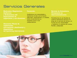 Servicios Generales
Realizamos Diagnósticos,         Formación.                            Servicio de Consultoría
Auditorías                                                             Permanente en
y Evaluaciones del               Analizamos sus necesidades y          internacionalización.
                                 diseñamos el plan de formación
departamento de
                                 adecuado, especializado y a medida,   Posibilitamos el uso flexible de
exportación y sus directivos.    tanto al personal de su               nuestra asistencia técnica a lo
                                 empresa como a sus                    largo de un periodo de tiempo, en
                                 colaboradores.                        función de sus necesidades
Diseñamos Planes de                                                    y mediante un sistema de cuotas
implantación                                                           flexible y adaptable.
internacional, planificación y
diagnósticos
del marketing internacional.
 