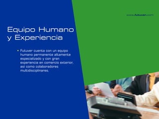 Equipo Humano
y Experiencia
  Futuver cuenta con un equipo
   humano permanente altamente
   especializado y con gran
   experiencia en comercio exterior,
   así como colaboradores
   multidisciplinares.
 