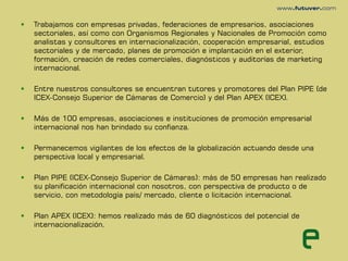    Trabajamos con empresas privadas, federaciones de empresarios, asociaciones
    sectoriales, así como con Organismos Regionales y Nacionales de Promoción como
    analistas y consultores en internacionalización, cooperación empresarial, estudios
    sectoriales y de mercado, planes de promoción e implantación en el exterior,
    formación, creación de redes comerciales, diagnósticos y auditorías de marketing
    internacional.

   Entre nuestros consultores se encuentran tutores y promotores del Plan PIPE (de
    ICEX-Consejo Superior de Cámaras de Comercio) y del Plan APEX (ICEX).

   Más de 100 empresas, asociaciones e instituciones de promoción empresarial
    internacional nos han brindado su confianza.

   Permanecemos vigilantes de los efectos de la globalización actuando desde una
    perspectiva local y empresarial.

   Plan PIPE (ICEX-Consejo Superior de Cámaras): más de 50 empresas han realizado
    su planificación internacional con nosotros, con perspectiva de producto o de
    servicio, con metodología país/ mercado, cliente o licitación internacional.

   Plan APEX (ICEX): hemos realizado más de 60 diagnósticos del potencial de
    internacionalización.
 
