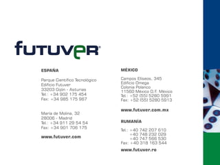 ESPAÑA                          MÉXICO

Parque Científico Tecnológico   Campos Elíseos, 345
Edificio Futuver                Edificio Omega
                                Colonia Polanco
33203 Gijón - Asturias          11560 México D.F. México
Tel.: +34 902 175 454           Tel.: +52 (55) 5280 5991
Fax: +34 985 175 967            Fax: +52 (55) 5280 5913

                                www.futuver.com.mx
María de Molina, 32
28006 - Madrid
Tel.: +34 911 29 54 54          RUMANÍA
Fax: +34 901 706 175
                                Tel.: +40 742 207 610
                                      +40 748 232 029
www.futuver.com                       +40 747 566 530
                                Fax: +40 318 163 544
                                www.futuver.ro
 