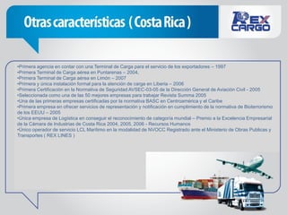 •Primera agencia en contar con una Terminal de Carga para el servicio de los exportadores – 1997
•Primera Terminal de Carga aérea en Puntarenas – 2004,
•Primera Terminal de Carga aérea en Limón – 2007
•Primera y única instalación formal para la atención de carga en Liberia – 2006
•Primera Certificación en la Normativa de Seguridad AVSEC-03-05 de la Dirección General de Aviación Civil - 2005
•Seleccionada como una de las 50 mejores empresas para trabajar Revista Summa 2005
•Una de las primeras empresas certificadas por la normativa BASC en Centroamérica y el Caribe
•Primera empresa en ofrecer servicios de representación y notificación en cumplimiento de la normativa de Bioterrorismo
de los EEUU – 2005
•Única empresa de Logística en conseguir el reconocimiento de categoría mundial – Premio a la Excelencia Empresarial
de la Cámara de Industrias de Costa Rica 2004, 2005, 2006 - Recursos Humanos
•Único operador de servicio LCL Marítimo en la modalidad de NVOCC Registrado ante el Ministerio de Obras Publicas y
Transportes ( REX LINES )
 