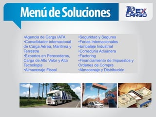 •Agencia de Carga IATA        •Seguridad y Seguros
•Consolidador internacional   •Ferias Internacionales
de Carga Aérea, Marítima y    •Embalaje Industrial
Terrestre                     •Correduría Aduanera
•Expertos en Perecederos,     •Factoring
Carga de Alto Valor y Alta    •Financiamiento de Impuestos y
Tecnología                    Ordenes de Compra
•Almacenaje Fiscal            •Almacenaje y Distribución
 