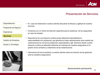 Presentación de Servicios


Especialización         • En caso de reclamación nuestros clientes descubren la eficacia y agilidad de nuestros
                          servicios.
Programas de Seguros
                        • Contamos con un Centro de Atención específica para la asistencia de los asegurados
Experiencia
                          en caso de siniestro.
Servicios
Servicio
                        • Disponemos de una Asesoría Jurídica propia altamente especializada en
Gestión de Siniestros     responsabilidad civil profesional, que garantiza el mejor asesoramiento para resolver las
                          reclamaciones de una forma profesional, especializada y ágil. Asimismo desde nuestra
Equipo y Tecnología       Asesoría Jurídica se defienden fielmente los intereses de nuestros asegurados en la
                          gestión de los siniestros y tratamiento de las reclamaciones.

                        • Informamos de forma periódica a nuestros clientes sobre la evolución de las gestiones
                          ante la compañía aseguradora.




                                                                                Asesoramiento permanente
                                                                                                                      3
                                                                                                                          3
 