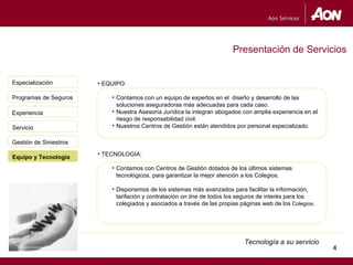 Presentación de Servicios


Especialización         • EQUIPO:

Programas de Seguros        • Contamos con un equipo de expertos en el diseño y desarrollo de las
                              soluciones aseguradoras más adecuadas para cada caso.
Experiencia                 • Nuestra Asesoría Jurídica la integran abogados con amplia experiencia en el
                              riesgo de responsabilidad civil.
Servicio                    • Nuestros Centros de Gestión están atendidos por personal especializado.

Gestión de Siniestros
                        • TECNOLOGIA:
Equipo y Tecnología
                            • Contamos con Centros de Gestión dotados de los últimos sistemas
                              tecnológicos, para garantizar la mejor atención a los Colegios.

                            • Disponemos de los sistemas más avanzados para facilitar la información,
                              tarifación y contratación on line de todos los seguros de interés para los
                              colegiados y asociados a través de las propias páginas web de los Colegios.




                                                                              Tecnología a su servicio
                                                                                                            4
                                                                                                                4
 