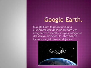 Google Earth te permite volar a
cualquier lugar de la Tierra para ver
imágenes de satélite, mapas, imágenes
del relieve, edificios 3D, el océano e,
incluso, las galaxias más lejanas.
 