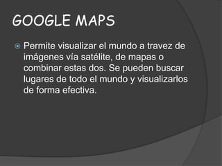 GOOGLE MAPS


Permite visualizar el mundo a travez de
imágenes vía satélite, de mapas o
combinar estas dos. Se pueden buscar
lugares de todo el mundo y visualizarlos
de forma efectiva.

 