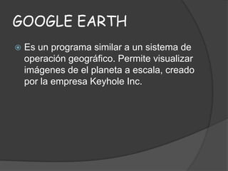 GOOGLE EARTH


Es un programa similar a un sistema de
operación geográfico. Permite visualizar
imágenes de el planeta a escala, creado
por la empresa Keyhole Inc.

 