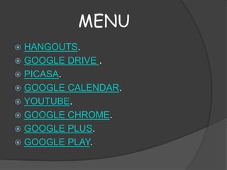 MENU
HANGOUTS.
 GOOGLE DRIVE .
 PICASA.
 GOOGLE CALENDAR.
 YOUTUBE.
 GOOGLE CHROME.
 GOOGLE PLUS.
 GOOGLE PLAY.


 