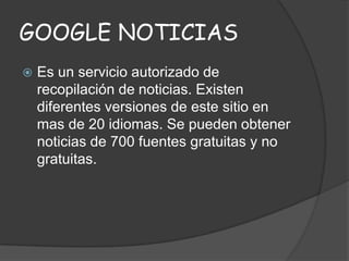 GOOGLE NOTICIAS


Es un servicio autorizado de
recopilación de noticias. Existen
diferentes versiones de este sitio en
mas de 20 idiomas. Se pueden obtener
noticias de 700 fuentes gratuitas y no
gratuitas.

 