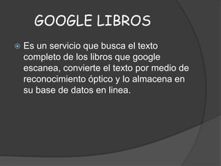GOOGLE LIBROS


Es un servicio que busca el texto
completo de los libros que google
escanea, convierte el texto por medio de
reconocimiento óptico y lo almacena en
su base de datos en linea.

 