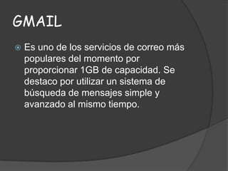 GMAIL


Es uno de los servicios de correo más
populares del momento por
proporcionar 1GB de capacidad. Se
destaco por utilizar un sistema de
búsqueda de mensajes simple y
avanzado al mismo tiempo.

 