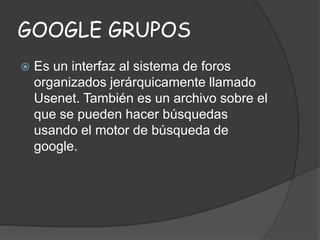 GOOGLE GRUPOS


Es un interfaz al sistema de foros
organizados jerárquicamente llamado
Usenet. También es un archivo sobre el
que se pueden hacer búsquedas
usando el motor de búsqueda de
google.

 