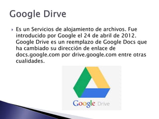 

Es un Servicios de alojamiento de archivos. Fue
introducido por Google el 24 de abril de 2012.
Google Drive es un reemplazo de Google Docs que
ha cambiado su dirección de enlace de
docs.google.com por drive.google.com entre otras
cualidades.

 