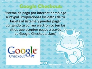 Google Checkout:
Sistema de pago por internet homólogo
a Paypal. Proporcionas los datos de tu
tarjeta al sistema y puedes pagar
utilizando tu correo electrónico (en los
sitios que acepten pagos a través
de Google Checkout, claro)

 