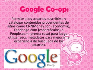 Google Co-op:
Permite a los usuarios suscribirse y
catalogar contenidos procendentes de
sitios como CNNMoney.con (economía),
Fandango.com (espectáculos) o
People.com (prensa rosa) para luego
utilizar esos metadatos para mejorar la
experiencia de búsqueda de los
usuarios.

 
