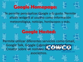 Google Homepage:
Te permite personalizar Google a tú gusto. Permite
añadir widgets al usuario como información
meteorológica, noticias, horóscopos y más.

Google Hosted:
Permite utilizar diferentes servicios como Gmail,
Google Talk, Google Calendar y Google Page
Creator sobre un nombre de dominio que le
asociemos.

 