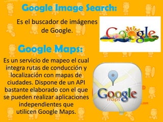 Google Image Search:
Es el buscador de imágenes
de Google.

Google Maps:
Es un servicio de mapeo el cual
integra rutas de conducción y
localización con mapas de
ciudades. Dispone de un API
bastante elaborado con el que
se pueden realizar aplicaciones
independientes que
utilicen Google Maps.

 